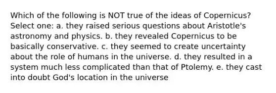 Which of the following is NOT true of the ideas of Copernicus? Select one: a. they raised serious questions about Aristotle's astronomy and physics. b. they revealed Copernicus to be basically conservative. c. they seemed to create uncertainty about the role of humans in the universe. d. they resulted in a system much less complicated than that of Ptolemy. e. they cast into doubt God's location in the universe