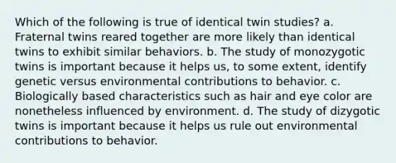 Which of the following is true of identical twin studies? a. Fraternal twins reared together are more likely than identical twins to exhibit similar behaviors. b. The study of monozygotic twins is important because it helps us, to some extent, identify genetic versus environmental contributions to behavior. c. Biologically based characteristics such as hair and eye color are nonetheless influenced by environment. d. The study of dizygotic twins is important because it helps us rule out environmental contributions to behavior.