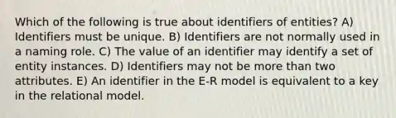 Which of the following is true about identifiers of entities? A) Identifiers must be unique. B) Identifiers are not normally used in a naming role. C) The value of an identifier may identify a set of entity instances. D) Identifiers may not be more than two attributes. E) An identifier in the E-R model is equivalent to a key in the relational model.