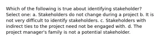 Which of the following is true about identifying stakeholder? Select one: a. Stakeholders do not change during a project b. It is not very difficult to identify stakeholders. c. Stakeholders with indirect ties to the project need not be engaged with. d. The project manager's family is not a potential stakeholder.