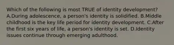 Which of the following is most TRUE of identity development? A.During adolescence, a person's identity is solidified. B.Middle childhood is the key life period for identity development. C.After the first six years of life, a person's identity is set. D.Identity issues continue through emerging adulthood.