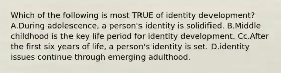 Which of the following is most TRUE of identity development? A.During adolescence, a person's identity is solidified. B.Middle childhood is the key life period for identity development. Cc.After the first six years of life, a person's identity is set. D.identity issues continue through emerging adulthood.