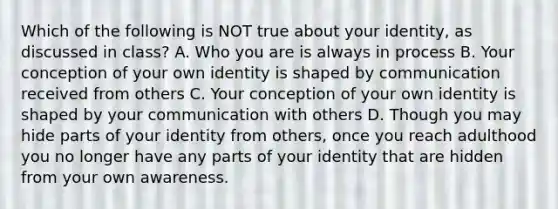 Which of the following is NOT true about your identity, as discussed in class? A. Who you are is always in process B. Your conception of your own identity is shaped by communication received from others C. Your conception of your own identity is shaped by your communication with others D. Though you may hide parts of your identity from others, once you reach adulthood you no longer have any parts of your identity that are hidden from your own awareness.