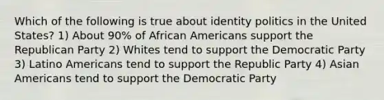 Which of the following is true about identity politics in the United States? 1) About 90% of African Americans support the Republican Party 2) Whites tend to support the Democratic Party 3) Latino Americans tend to support the Republic Party 4) Asian Americans tend to support the Democratic Party