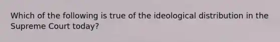 Which of the following is true of the ideological distribution in the Supreme Court today?