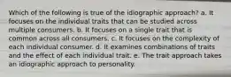 Which of the following is true of the idiographic approach? a. It focuses on the individual traits that can be studied across multiple consumers. b. It focuses on a single trait that is common across all consumers. c. It focuses on the complexity of each individual consumer. d. It examines combinations of traits and the effect of each individual trait. e. The trait approach takes an idiographic approach to personality.