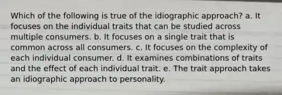 Which of the following is true of the idiographic approach? a. It focuses on the individual traits that can be studied across multiple consumers. b. It focuses on a single trait that is common across all consumers. c. It focuses on the complexity of each individual consumer. d. It examines combinations of traits and the effect of each individual trait. e. The trait approach takes an idiographic approach to personality.