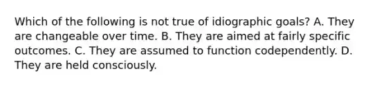 Which of the following is not true of idiographic goals? A. They are changeable over time. B. They are aimed at fairly specific outcomes. C. They are assumed to function codependently. D. They are held consciously.