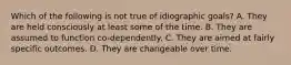 Which of the following is not true of idiographic goals? A. They are held consciously at least some of the time. B. They are assumed to function co-dependently. C. They are aimed at fairly specific outcomes. D. They are changeable over time.