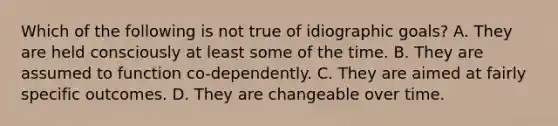 Which of the following is not true of idiographic goals? A. They are held consciously at least some of the time. B. They are assumed to function co-dependently. C. They are aimed at fairly specific outcomes. D. They are changeable over time.