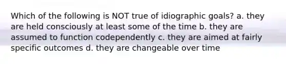 Which of the following is NOT true of idiographic goals? a. they are held consciously at least some of the time b. they are assumed to function codependently c. they are aimed at fairly specific outcomes d. they are changeable over time