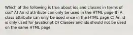 Which of the following is true about ids and classes in terms of css? A) An id attribute can only be used in the HTML page B) A class attribute can only be used once in the HTML page C) An id is only used for JavaScript D) Classes and ids should not be used on the same HTML page