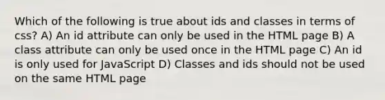 Which of the following is true about ids and classes in terms of css? A) An id attribute can only be used in the HTML page B) A class attribute can only be used once in the HTML page C) An id is only used for JavaScript D) Classes and ids should not be used on the same HTML page