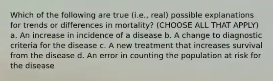 Which of the following are true (i.e., real) possible explanations for trends or differences in mortality? (CHOOSE ALL THAT APPLY) a. An increase in incidence of a disease b. A change to diagnostic criteria for the disease c. A new treatment that increases survival from the disease d. An error in counting the population at risk for the disease