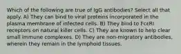 Which of the following are true of IgG antibodies? Select all that apply. A) They can bind to viral proteins incorporated in the plasma membrane of infected cells. B) They bind to FcεRI receptors on natural killer cells. C) They are known to help clear small immune complexes. D) They are non-migratory antibodies, wherein they remain in the lymphoid tissues.