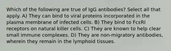 Which of the following are true of IgG antibodies? Select all that apply. A) They can bind to viral proteins incorporated in the plasma membrane of infected cells. B) They bind to FcεRI receptors on natural killer cells. C) They are known to help clear small immune complexes. D) They are non-migratory antibodies, wherein they remain in the lymphoid tissues.