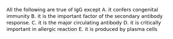 All the following are true of IgG except A. it confers congenital immunity B. it is the important factor of the secondary antibody response. C. it is the major circulating antibody D. it is critically important in allergic reaction E. it is produced by plasma cells