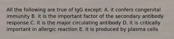 All the following are true of IgG except: A. it confers congenital immunity B. it is the important factor of the secondary antibody response C. it is the major circulating antibody D. it is critically important in allergic reaction E. it is produced by plasma cells