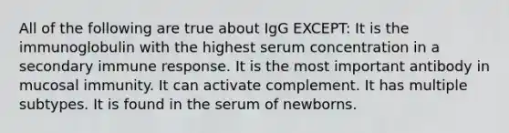 All of the following are true about IgG EXCEPT: It is the immunoglobulin with the highest serum concentration in a secondary immune response. It is the most important antibody in mucosal immunity. It can activate complement. It has multiple subtypes. It is found in the serum of newborns.