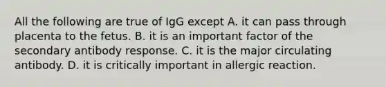 All the following are true of IgG except A. it can pass through placenta to the fetus. B. it is an important factor of the secondary antibody response. C. it is the major circulating antibody. D. it is critically important in allergic reaction.