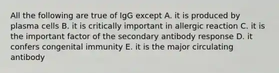 All the following are true of IgG except A. it is produced by plasma cells B. it is critically important in allergic reaction C. it is the important factor of the secondary antibody response D. it confers congenital immunity E. it is the major circulating antibody