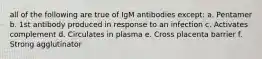 all of the following are true of IgM antibodies except: a. Pentamer b. 1st antibody produced in response to an infection c. Activates complement d. Circulates in plasma e. Cross placenta barrier f. Strong agglutinator