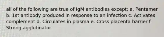 all of the following are true of IgM antibodies except: a. Pentamer b. 1st antibody produced in response to an infection c. Activates complement d. Circulates in plasma e. Cross placenta barrier f. Strong agglutinator