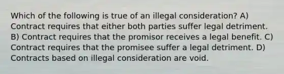 Which of the following is true of an illegal consideration? A) Contract requires that either both parties suffer legal detriment. B) Contract requires that the promisor receives a legal benefit. C) Contract requires that the promisee suffer a legal detriment. D) Contracts based on illegal consideration are void.