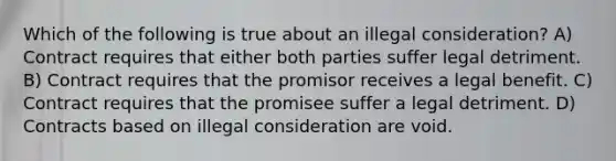 Which of the following is true about an illegal consideration? A) Contract requires that either both parties suffer legal detriment. B) Contract requires that the promisor receives a legal benefit. C) Contract requires that the promisee suffer a legal detriment. D) Contracts based on illegal consideration are void.