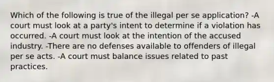 Which of the following is true of the illegal per se application? -A court must look at a party's intent to determine if a violation has occurred. -A court must look at the intention of the accused industry. -There are no defenses available to offenders of illegal per se acts. -A court must balance issues related to past practices.