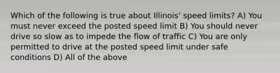 Which of the following is true about Illinois' speed limits? A) You must never exceed the posted speed limit B) You should never drive so slow as to impede the flow of traffic C) You are only permitted to drive at the posted speed limit under safe conditions D) All of the above