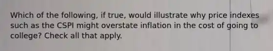 Which of the following, if true, would illustrate why price indexes such as the CSPI might overstate inflation in the cost of going to college? Check all that apply.