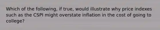 Which of the following, if true, would illustrate why price indexes such as the CSPI might overstate inflation in the cost of going to college?