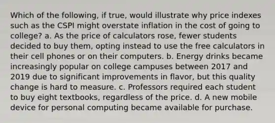 Which of the following, if true, would illustrate why price indexes such as the CSPI might overstate inflation in the cost of going to college? a. As the price of calculators rose, fewer students decided to buy them, opting instead to use the free calculators in their cell phones or on their computers. b. Energy drinks became increasingly popular on college campuses between 2017 and 2019 due to significant improvements in flavor, but this quality change is hard to measure. c. Professors required each student to buy eight textbooks, regardless of the price. d. A new mobile device for personal computing became available for purchase.