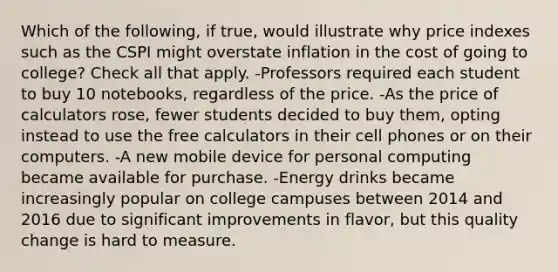 Which of the following, if true, would illustrate why price indexes such as the CSPI might overstate inflation in the cost of going to college? Check all that apply. -Professors required each student to buy 10 notebooks, regardless of the price. -As the price of calculators rose, fewer students decided to buy them, opting instead to use the free calculators in their cell phones or on their computers. -A new mobile device for personal computing became available for purchase. -Energy drinks became increasingly popular on college campuses between 2014 and 2016 due to significant improvements in flavor, but this quality change is hard to measure.