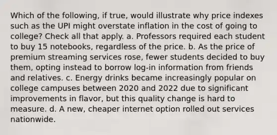 Which of the following, if true, would illustrate why price indexes such as the UPI might overstate inflation in the cost of going to college? Check all that apply. a. Professors required each student to buy 15 notebooks, regardless of the price. b. As the price of premium streaming services rose, fewer students decided to buy them, opting instead to borrow log-in information from friends and relatives. c. Energy drinks became increasingly popular on college campuses between 2020 and 2022 due to significant improvements in flavor, but this quality change is hard to measure. d. A new, cheaper internet option rolled out services nationwide.