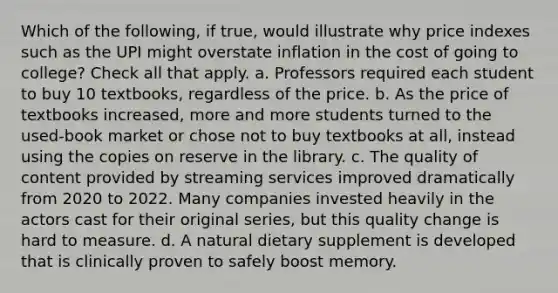 Which of the following, if true, would illustrate why price indexes such as the UPI might overstate inflation in the cost of going to college? Check all that apply. a. Professors required each student to buy 10 textbooks, regardless of the price. b. As the price of textbooks increased, more and more students turned to the used-book market or chose not to buy textbooks at all, instead using the copies on reserve in the library. c. The quality of content provided by streaming services improved dramatically from 2020 to 2022. Many companies invested heavily in the actors cast for their original series, but this quality change is hard to measure. d. A natural dietary supplement is developed that is clinically proven to safely boost memory.