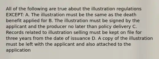 All of the following are true about the illustration regulations EXCEPT: A. The illustration must be the same as the death benefit applied for B. The illustration must be signed by the applicant and the producer no later than policy delivery C. Records related to illustration selling must be kept on file for three years from the date of issuance D. A copy of the illustration must be left with the applicant and also attached to the application