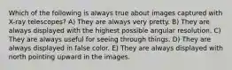 Which of the following is always true about images captured with X-ray telescopes? A) They are always very pretty. B) They are always displayed with the highest possible angular resolution. C) They are always useful for seeing through things. D) They are always displayed in false color. E) They are always displayed with north pointing upward in the images.