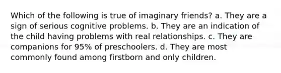 Which of the following is true of imaginary friends? a. They are a sign of serious cognitive problems. b. They are an indication of the child having problems with real relationships. c. They are companions for 95% of preschoolers. d. They are most commonly found among firstborn and only children.