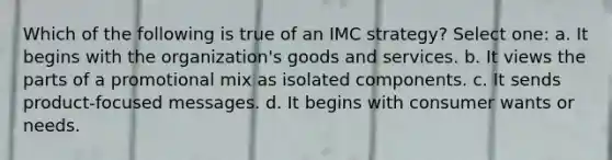 Which of the following is true of an IMC strategy? Select one: a. It begins with the organization's goods and services. b. It views the parts of a promotional mix as isolated components. c. It sends product-focused messages. d. It begins with consumer wants or needs.