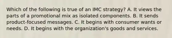 Which of the following is true of an IMC strategy? A. It views the parts of a promotional mix as isolated components. B. It sends product-focused messages. C. It begins with consumer wants or needs. D. It begins with the organization's goods and services.