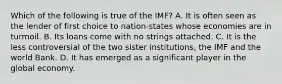 Which of the following is true of the IMF? A. It is often seen as the lender of first choice to nation-states whose economies are in turmoil. B. Its loans come with no strings attached. C. It is the less controversial of the two sister institutions, the IMF and the world Bank. D. It has emerged as a significant player in the global economy.