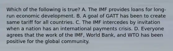 Which of the following is true? A. The IMF provides loans for long-run economic development. B. A goal of GATT has been to create same tariff for all countries. C. The IMF intercedes by invitation when a nation has an international payments crisis. D. Everyone agrees that the work of the IMF, World Bank, and WTO has been positive for the global community.