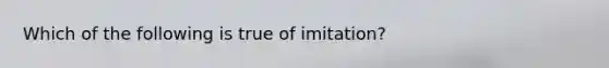 Which of the following is true of imitation?