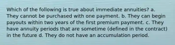 Which of the following is true about immediate annuities? a. They cannot be purchased with one payment. b. They can begin payouts within two years of the first premium payment. c. They have annuity periods that are sometime (defined in the contract) in the future d. They do not have an accumulation period.