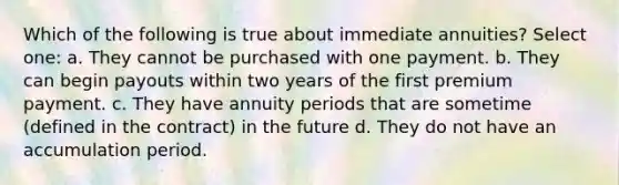 Which of the following is true about immediate annuities? Select one: a. They cannot be purchased with one payment. b. They can begin payouts within two years of the first premium payment. c. They have annuity periods that are sometime (defined in the contract) in the future d. They do not have an accumulation period.