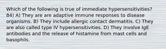 Which of the following is true of immediate hypersensitivities? 84) A) They are are adaptive immune responses to disease organisms. B) They include allergic contact dermatitis. C) They are also called type IV hypersensitivities. D) They involve IgE antibodies and the release of histamine from mast cells and basophils.