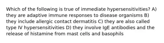 Which of the following is true of immediate hypersensitivities? A) they are adaptive <a href='https://www.questionai.com/knowledge/krhPdp6cmU-immune-response' class='anchor-knowledge'>immune response</a>s to disease organisms B) they include allergic contact dermatitis C) they are also called type IV hypersensitivities D) they involve IgE antibodies and the release of histamine from mast cells and basophils