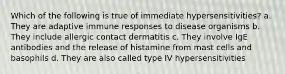 Which of the following is true of immediate hypersensitivities? a. They are adaptive immune responses to disease organisms b. They include allergic contact dermatitis c. They involve IgE antibodies and the release of histamine from mast cells and basophils d. They are also called type IV hypersensitivities